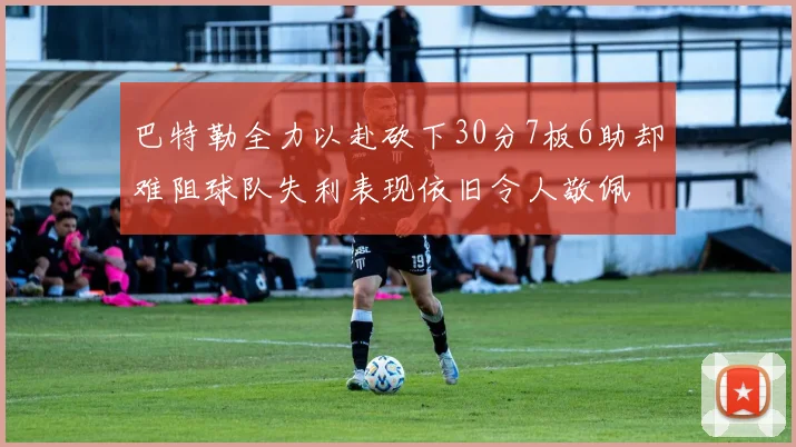 巴特勒全力以赴砍下30分7板6助却难阻球队失利表现依旧令人敬佩