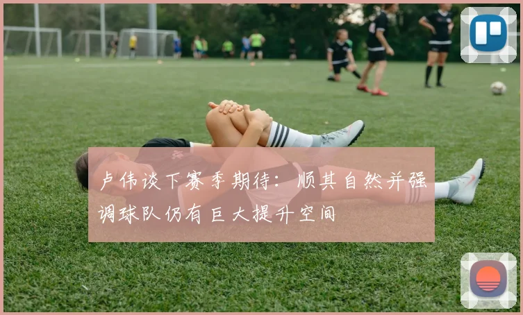 卢伟谈下赛季期待：顺其自然并强调球队仍有巨大提升空间