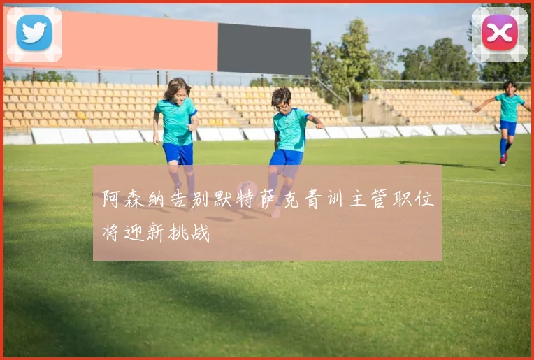阿森纳告别默特萨克青训主管职位将迎新挑战