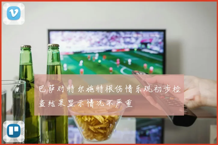 巴萨对特尔施特根伤情乐观初步检查结果显示情况不严重