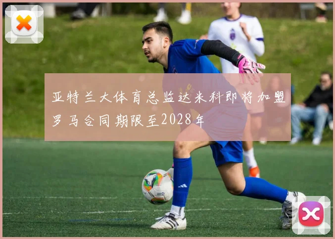 亚特兰大体育总监达米科即将加盟罗马合同期限至2028年