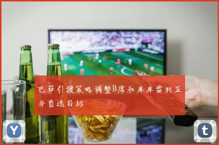 巴萨引援策略调整B席和库库雷利亚非首选目标