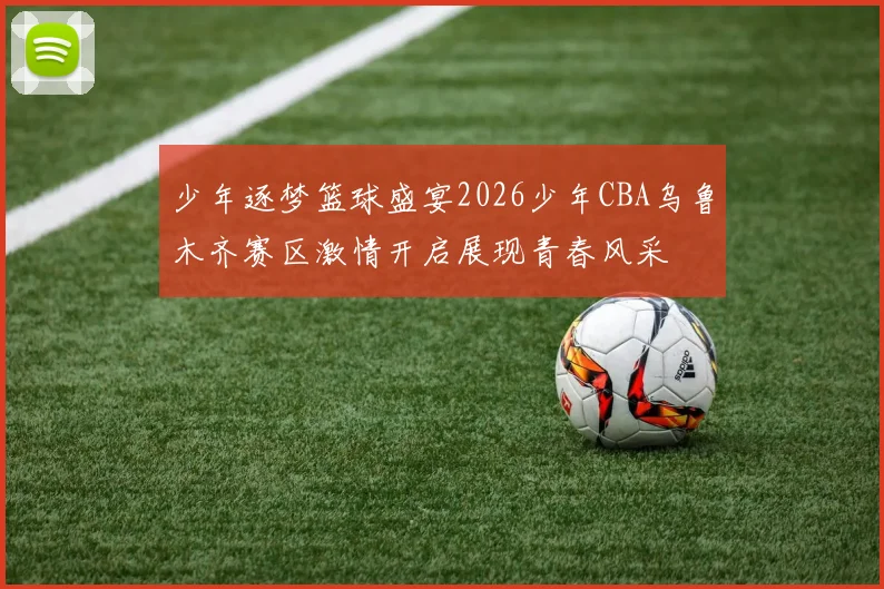 少年逐梦篮球盛宴2026少年CBA乌鲁木齐赛区激情开启展现青春风采