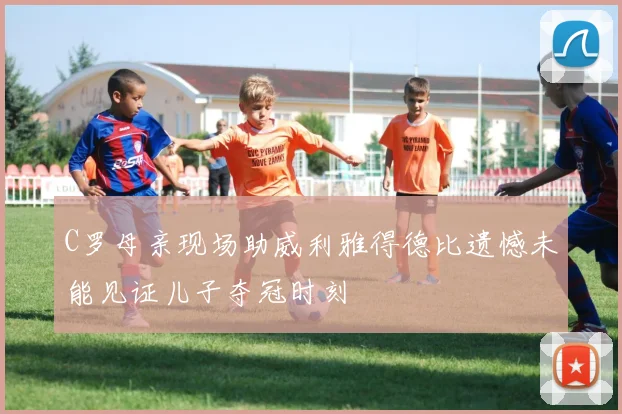 C罗母亲现场助威利雅得德比遗憾未能见证儿子夺冠时刻