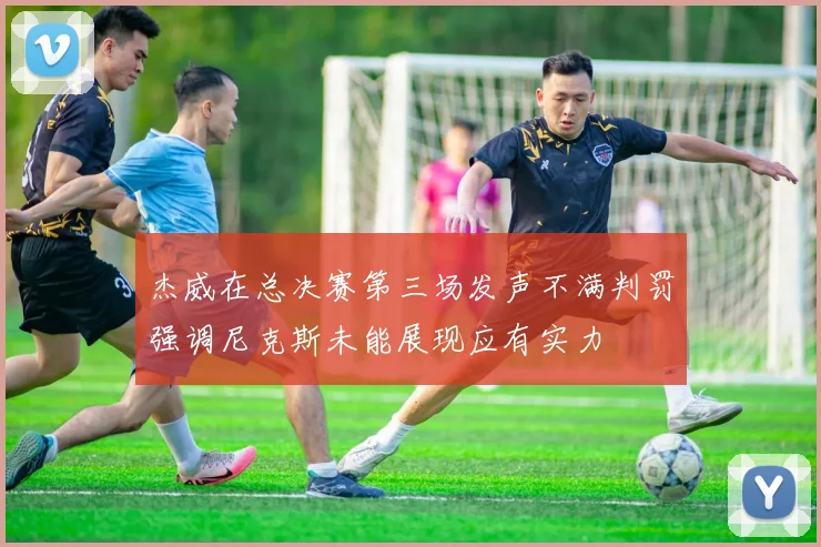 杰威在总决赛第三场发声不满判罚强调尼克斯未能展现应有实力
