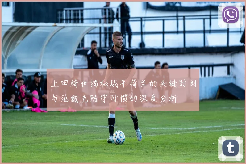 上田绮世揭秘战平荷兰的关键时刻与范戴克防守习惯的深度分析