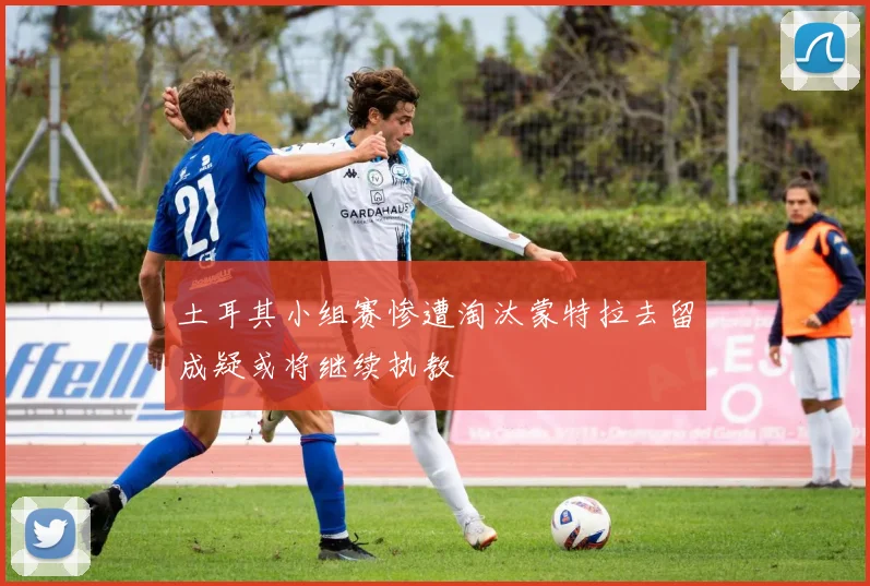 土耳其小组赛惨遭淘汰蒙特拉去留成疑或将继续执教