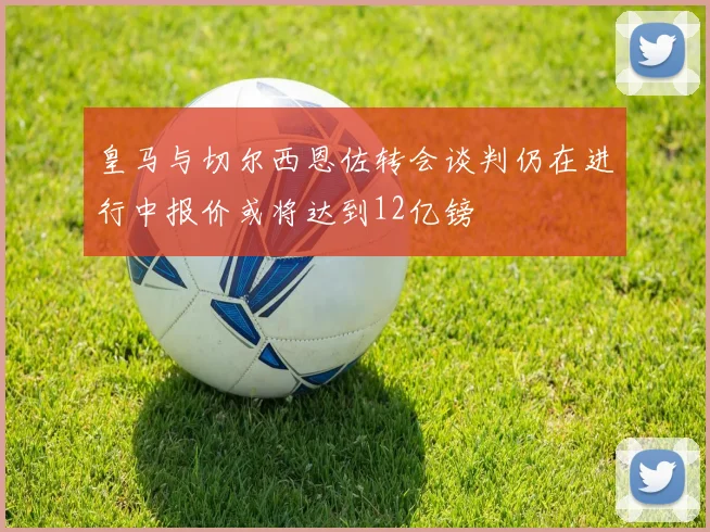 皇马与切尔西恩佐转会谈判仍在进行中报价或将达到12亿镑