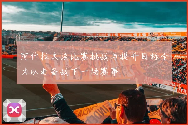 阿什拉夫谈比赛挑战与提升目标全力以赴备战下一场赛事