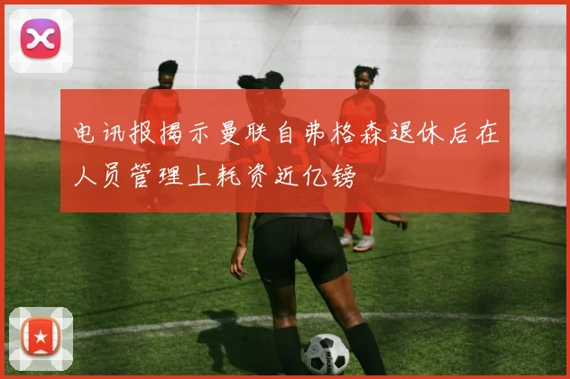 电讯报揭示曼联自弗格森退休后在人员管理上耗资近亿镑