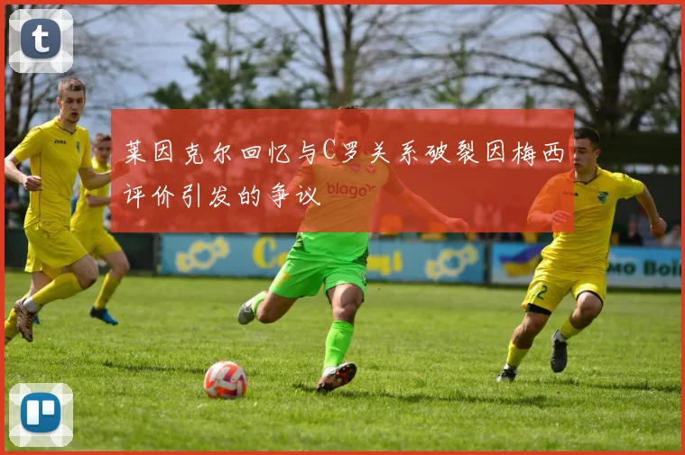 莱因克尔回忆与C罗关系破裂因梅西评价引发的争议