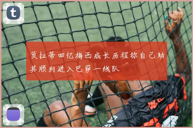莫拉蒂回忆梅西成长历程称自己助其顺利进入巴萨一线队