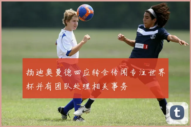 扬迪奥曼德回应转会传闻专注世界杯并有团队处理相关事务