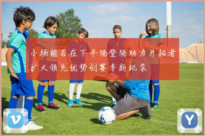 小杨能否在下半场登场助力开拓者扩大领先优势创赛季新纪录