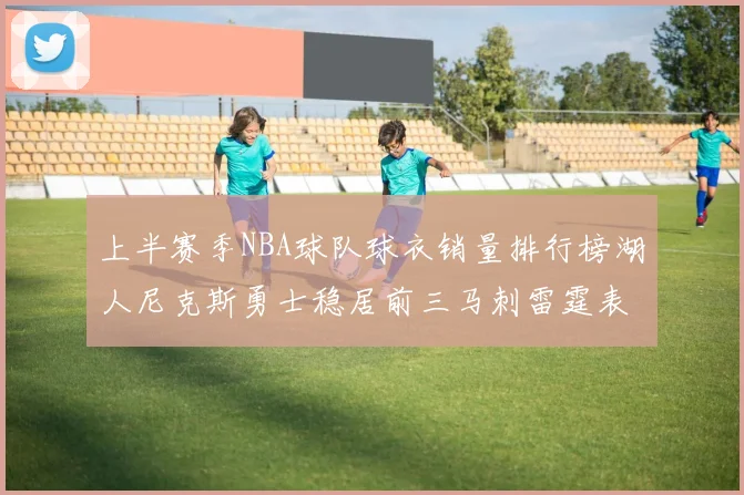 上半赛季NBA球队球衣销量排行榜湖人尼克斯勇士稳居前三马刺雷霆表现抢眼