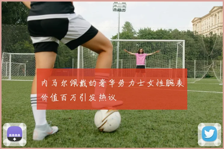 内马尔佩戴的奢华劳力士女性腕表价值百万引发热议