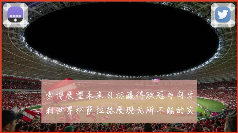 索博展望未来目标赢得欧冠与匈牙利世界杯萨拉赫展现无所不能的实力