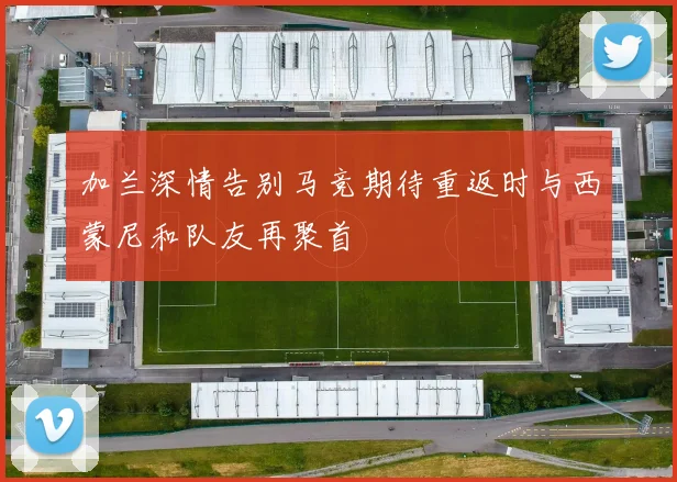 加兰深情告别马竞期待重返时与西蒙尼和队友再聚首
