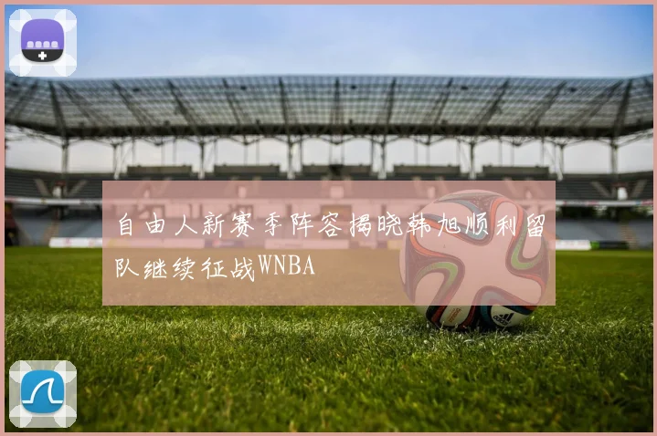 自由人新赛季阵容揭晓韩旭顺利留队继续征战WNBA
