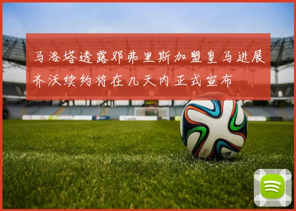 马洛塔透露邓弗里斯加盟皇马进展齐沃续约将在几天内正式宣布