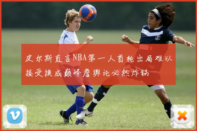 皮尔斯直言NBA第一人首轮出局难以接受换成巅峰詹舆论必然炸锅