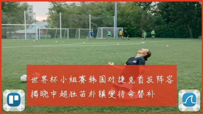 世界杯小组赛韩国对捷克首发阵容揭晓中超独苗朴镇燮待命替补