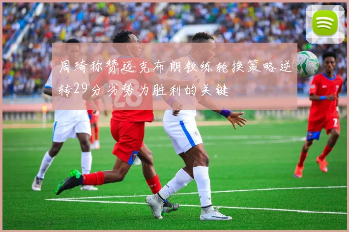 周琦称赞迈克布朗教练轮换策略逆转29分劣势为胜利的关键