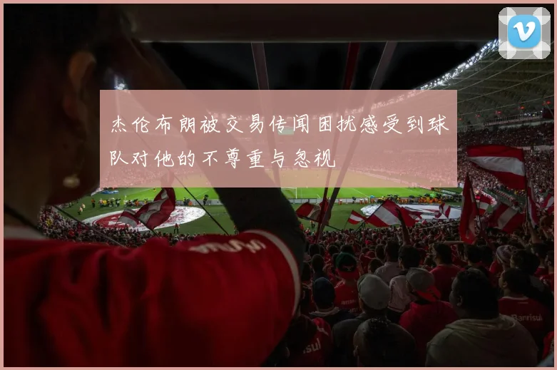 杰伦布朗被交易传闻困扰感受到球队对他的不尊重与忽视