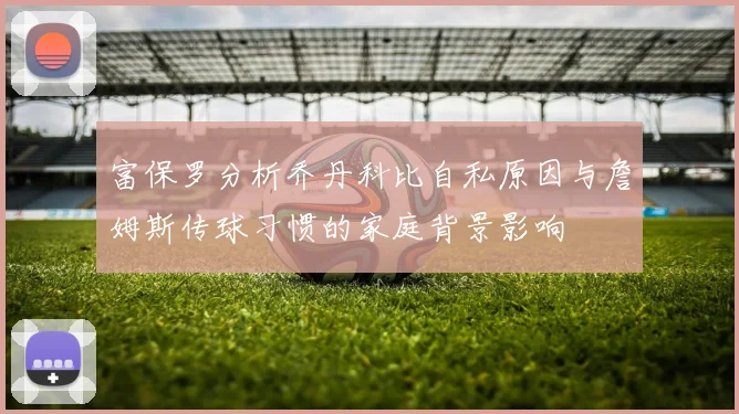 富保罗分析乔丹科比自私原因与詹姆斯传球习惯的家庭背景影响